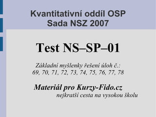Kvantitativní oddíl OSP
   Sada NSZ 2007

 Test NS–SP–01
 Základní myšlenky řešení úloh č.:
69, 70, 71, 72, 73, 74, 75, 76, 77, 78

Materiál pro Kurzy-Fido.cz
          nejkratší cesta na vysokou školu