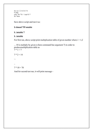 for i in 1 2 3 4 5 6 7 8
9 10do
echo "$n * $i = `expr $i *
$n`"done
Save above script and run it as:
$ chmod 755 mtable
$ ./mtable 7
$ ./mtable
For first run, above script print multiplication table of given number where i = 1,2
... 10 is multiply by given n (here command line argument 7) in order to
producemultiplication table as
7 * 1 = 7
7 * 2 = 14
...
..
7 * 10 = 70
And for second test run, it will print message -
 
