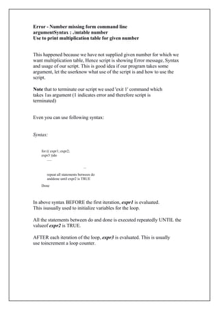 Error - Number missing form command line
argumentSyntax : ./mtable number
Use to print multiplication table for given number
This happened because we have not supplied given number for which we
want multiplication table, Hence script is showing Error message, Syntax
and usage of our script. This is good idea if our program takes some
argument, let the userknow what use of the script is and how to use the
script.
Note that to terminate our script we used 'exit 1' command which
takes 1as argument (1 indicates error and therefore script is
terminated)
Even you can use following syntax:
Syntax:
for (( expr1; expr2;
expr3 ))do
.....
...
repeat all statements between do
anddone until expr2 is TRUE
Done
In above syntax BEFORE the first iteration, expr1 is evaluated.
This isusually used to initialize variables for the loop.
All the statements between do and done is executed repeatedly UNTIL the
valueof expr2 is TRUE.
AFTER each iteration of the loop, expr3 is evaluated. This is usually
use toincrement a loop counter.
 