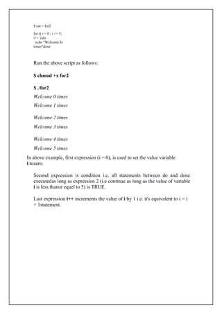 $ cat > for2
for (( i = 0 ; i <= 5;
i++ ))do
echo "Welcome $i
times"done
Run the above script as follows:
$ chmod +x for2
$ ./for2
Welcome 0 times
Welcome 1 times
Welcome 2 times
Welcome 3 times
Welcome 4 times
Welcome 5 times
In above example, first expression (i = 0), is used to set the value variable
i tozero.
Second expression is condition i.e. all statements between do and done
executedas long as expression 2 (i.e continue as long as the value of variable
i is less thanor equel to 5) is TRUE.
Last expression i++ increments the value of i by 1 i.e. it's equivalent to i = i
+ 1statement.
 