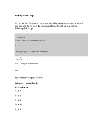 $ vi nestedfor.sh
for (( i = 1; i <= 5; i++ ))### Outer for loop ###
do
for (( j = 1 ; j <= 5; j++ )) ### Inner for loop ###
do
Nesting of for Loop
As you see the if statement can nested, similarly loop statement can be nested.
You can nest the for loop. To understand the nesting of for loop see the
followingshell script.
echo -n
"$i "done
echo "" #### print the new line ###
done
Run the above script as follows:
$ chmod +x nestedfor.sh
$ ./nestefor.sh
1 1 1 1 1
2 2 2 2 2
3 3 3 3 3
4 4 4 4 4
5 5 5 5 5
 