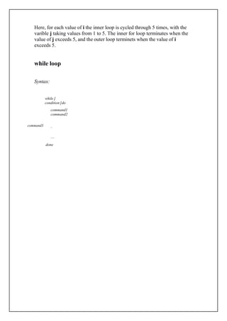 Here, for each value of i the inner loop is cycled through 5 times, with the
varible j taking values from 1 to 5. The inner for loop terminates when the
value of j exceeds 5, and the outer loop terminets when the value of i
exceeds 5.
while loop
Syntax:
while [
condition ]do
command3
command1
command2
..
....
done
 