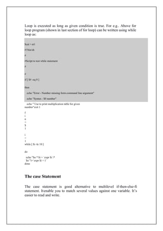 $cat > nt1
#!/bin/sh
#
#Script to test while statement
#
#
if [ $# -eq 0 ]
then
echo "Error - Number missing form command line argument"
echo "Syntax : $0 number"
Loop is executed as long as given condition is true. For e.g.. Above for
loop program (shown in last section of for loop) can be written using while
loop as:
echo " Use to print multiplication table for given
number"exit 1
f
i
n
=
$
1
i
=
1
while [ $i -le 10 ]
do
echo "$n * $i = `expr $i *
$n`"i=`expr $i + 1`
done
The case Statement
The case statement is good alternative to multilevel if-then-else-fi
statement. Itenable you to match several values against one variable. It’s
easier to read and write.
 