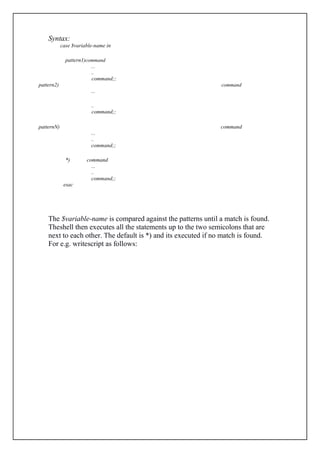 Syntax:
case $variable-name in
pattern1)command
...
..
command;;
pattern2) command
...
..
command;;
patternN) command
...
..
command;;
*) command
...
..
command;;
esac
The $variable-name is compared against the patterns until a match is found.
Theshell then executes all the statements up to the two semicolons that are
next to each other. The default is *) and its executed if no match is found.
For e.g. writescript as follows:
 