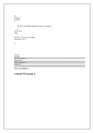 $ vi
isnump_n
#!/bin/sh
#
Script to see whether argument is positive or negative

if [ $# -eq 0
] then
echo "$0 : You must give/supply
oneintegers" exit 1
fi
if test $1
-gt 0then
echo "$1 number is
positive"else
echo "$1 number is
negative"fi
Try it as follows:
$ chmod 755 isnump_n
 