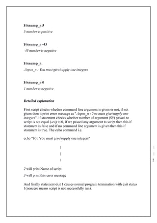 $ isnump_n 5
5 number is positive
$ isnump_n -45
-45 number is negative
$ isnump_n
./ispos_n : You must give/supply one integers
$ isnump_n 0
1 number is negative
Detailed explanation
First script checks whether command line argument is given or not, if not
given then it print error message as "./ispos_n : You must give/supply one
integers". if statement checks whether number of argument ($#) passed to
script is not equal (-eq) to 0, if we passed any argument to script then this if
statement is false and if no command line argument is given then this if
statement is true. The echo command i.e.
echo "$0 : You must give/supply one integers"
| |
| |
1 2
2 will print Name of script
3 will print this error message
And finally statement exit 1 causes normal program termination with exit status
1(nonzero means script is not successfully run).
 