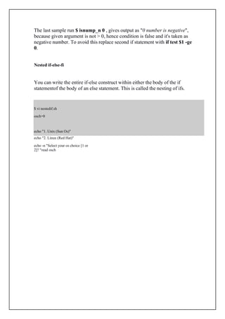 $ vi nestedif.sh
osch=0
echo "1. Unix (Sun Os)"
The last sample run $ isnump_n 0 , gives output as "0 number is negative",
because given argument is not > 0, hence condition is false and it's taken as
negative number. To avoid this replace second if statement with if test $1 -ge
0.
Nested if-else-fi
You can write the entire if-else construct within either the body of the if
statementof the body of an else statement. This is called the nesting of ifs.
echo "2. Linux (Red Hat)"
echo -n "Select your os choice [1 or
2]? "read osch
 