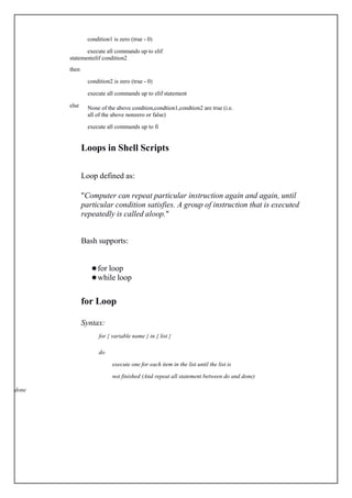 condition1 is zero (true - 0)
execute all commands up to elif
statementelif condition2
then
else
condition2 is zero (true - 0)
execute all commands up to elif statement
None of the above condtion,condtion1,condtion2 are true (i.e.
all of the above nonzero or false)
execute all commands up to fi
Loops in Shell Scripts
Loop defined as:
"Computer can repeat particular instruction again and again, until
particular condition satisfies. A group of instruction that is executed
repeatedly is called aloop."
Bash supports:
 for loop
 while loop
for Loop
Syntax:
for { variable name } in { list }
do
execute one for each item in the list until the list is
not finished (And repeat all statement between do and done)
done
 