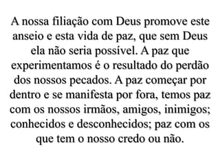 A nossa filiação com Deus promove este anseio e esta vida de paz, que sem Deus ela não seria possível. A paz que experimentamos é o resultado do perdão dos nossos pecados. A paz começar por dentro e se manifesta por fora, temos paz com os nossos irmãos, amigos, inimigos; conhecidos e desconhecidos; paz com os que tem o nosso credo ou não.