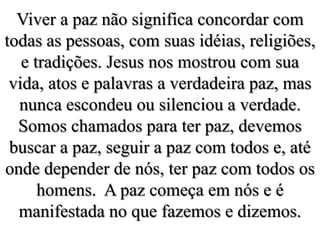 Viver a paz não significa concordar com todas as pessoas, com suas idéias, religiões, e tradições. Jesus nos mostrou com sua vida, atos e palavras a verdadeira paz, mas nunca escondeu ou silenciou a verdade. Somos chamados para ter paz, devemos buscar a paz, seguir a paz com todos e, até onde depender de nós, ter paz com todos os homens.  A paz começa em nós e é manifestada no que fazemos e dizemos.
