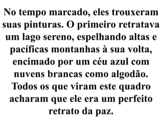 No tempo marcado, eles trouxeram suas pinturas. O primeiro retratava um lago sereno, espelhando altas e pacíficas montanhas à sua volta, encimado por um céu azul com nuvens brancas como algodão.Todos os que viram este quadro acharam que ele era um perfeito retrato da paz.
