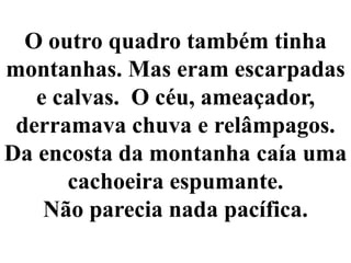 O outro quadro também tinha montanhas. Mas eram escarpadas e calvas.  O céu, ameaçador, derramava chuva e relâmpagos. Da encosta da montanha caía uma cachoeira espumante. Não parecia nada pacífica.