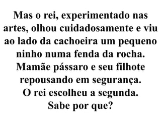 Mas o rei, experimentado nas artes, olhou cuidadosamente e viu ao lado da cachoeira um pequeno ninho numa fenda da rocha. Mamãe pássaro e seu filhote repousando em segurança.O rei escolheu a segunda. Sabe por que?