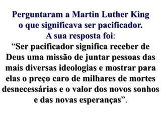 Perguntaram a Martin Luther King o que significava ser pacificador. A sua resposta foi: “Ser pacificador significa receber de Deus uma missão de juntar pessoas das mais diversas ideologias e mostrar para elas o preço caro de milhares de mortes desnecessárias e o valor dos novos sonhos e das novas esperanças”.