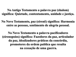 No Antigo Testamento a palavra paz (shalom) significa: Quietude, contentamento, unidade e justiça.No Novo Testamento, paz (eirenê) significa: Harmonia entre as pessoas, sentimento de alegria pessoal.No Novo Testamento a palavra pacificadores (eirenopoios) significa: Fazedores da paz, articulador da paz, idealizadores práticos da concórdia, promotores da ordem publica que resulta na cessação de uma guerra. 