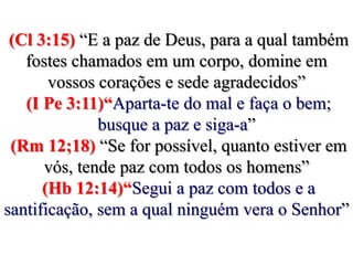 (Cl 3:15) “E a paz de Deus, para a qual também fostes chamados em um corpo, domine em vossos corações e sede agradecidos” (I Pe 3:11)“Aparta-te do mal e faça o bem; busque a paz e siga-a” (Rm 12;18) “Se for possível, quanto estiver em vós, tende paz com todos os homens” (Hb 12:14)“Segui a paz com todos e a santificação, sem a qual ninguém vera o Senhor” 