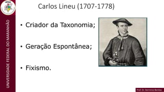 Prof. Dr. Hermínio Benítez
Prof. Dr. Hermínio Benítez
UNIVERSIDADE
FEDERAL
DO
MARANHÃO Carlos Lineu (1707-1778)
• Criador da Taxonomia;
• Geração Espontânea;
• Fixismo.
 