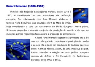 Robert Schuman (1886-1963)

   Ministro dos Negócios Estrangeiros francês, entre 1948 e
1952, é considerado um dos promotores da unificação
europeia. Em colaboração com Jean Monnet, elaborou o
famoso Plano Schuman, que divulgou em 9 de Maio de 1950,
hoje considerada a data de nascimento da União Europeia. Nesse plano,
Schuman propunha o controlo conjunto da produção do carvão e do aço, as
matérias-primas mais importantes para a produção de armamento.
                         A ideia fundamental subjacente à proposta era a de
                      que um país que não controlasse a produção de carvão
                      e de aço não estaria em condições de declarar guerra a
                      outro. A União nasceu, assim, de uma iniciativa de paz.
                      Apoiou também a criação de uma política europeia
                      comum de defesa e foi Presidente do Parlamento
                      Europeu, entre 1958 e 1960.
 