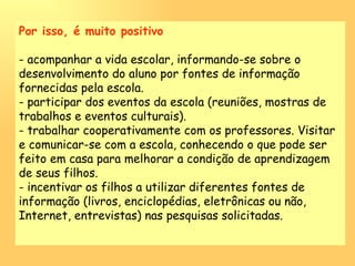 Por isso, é muito positivo - acompanhar a vida escolar, informando-se sobre o desenvolvimento do aluno por fontes de informação fornecidas pela escola. - participar dos eventos da escola (reuniões, mostras de trabalhos e eventos culturais). - trabalhar cooperativamente com os professores. Visitar e comunicar-se com a escola, conhecendo o que pode ser feito em casa para melhorar a condição de aprendizagem de seus filhos. - incentivar os filhos a utilizar diferentes fontes de informação (livros, enciclopédias, eletrônicas ou não, Internet, entrevistas) nas pesquisas solicitadas. 