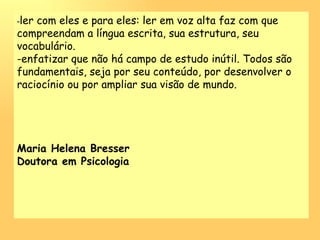 - ler com eles e para eles: ler em voz alta faz com que compreendam a língua escrita, sua estrutura, seu vocabulário.  enfatizar que não há campo de estudo inútil. Todos são fundamentais, seja por seu conteúdo, por desenvolver o raciocínio ou por ampliar sua visão de mundo.  Maria Helena Bresser  Doutora em Psicologia 