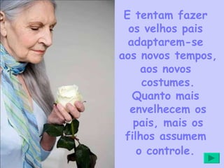 E tentam fazer  os velhos pais  adaptarem-se  aos novos tempos,  aos novos  costumes. Quanto mais  envelhecem os pais, mais os filhos assumem  o controle.   
