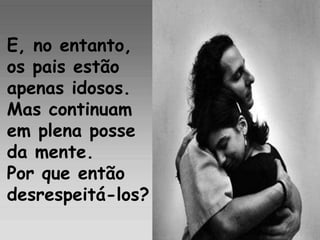 E, no entanto, os pais estão  apenas idosos. Mas continuam  em plena posse da mente.  Por que então desrespeitá-los?   