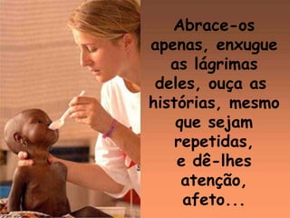 Abrace-os apenas, enxugue as lágrimas deles, ouça as  histórias, mesmo que sejam  repetidas, e dê-lhes atenção, afeto...  