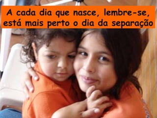 A cada dia que nasce, lembre-se,
está mais perto o dia da separação
 