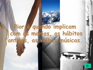 Pior é quando implicam
 com as manias, os hábitos
antigos, as velhas músicas.
 