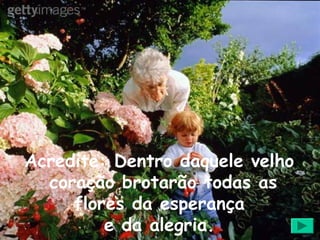Acredite: Dentro daquele velho
  coração brotarão todas as
     flores da esperança
         e da alegria.
 