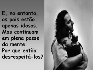 E, no entanto,
os pais estão
apenas idosos.
Mas continuam
em plena posse
da mente.
Por que então
desrespeitá-los?
 