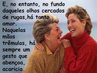 E, no entanto, no fundo
daqueles olhos cercados
de rugas,há tanto
amor.
Naquelas
mãos
trêmulas, há
sempre um
gesto que
abençoa,
acaricia.
 
