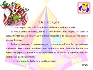 Os PalhaçosO circo chegou com palhaços, leões, elefante e muita fantasia.Eu sou o palhaço Faísca, tenho a cara branca, um chapéu às cores e calças verdes azuis e amarelas. A minha camisola é de todas as cores menos preto e branco.Trabalho no circo. Os meus amigos chamam-se palhaço Burro e palhaço Animado. Assustamos meninos com muita fantasia. Fazemos balões em forma de espadas, flores e cães. Ajudamos os meninos a subirem para os elefantes e para os cavalos.O circo tem muita fantasia e muita alegria.Sérgio