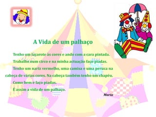 A Vida de um palhaçoTenho um laçarote às cores e ando com a cara pintada.Trabalho num circo e na minha actuação faço piadas. Tenho um nariz vermelho, uma camisa e uma peruca na cabeça de várias cores. Na cabeça também tenho um chapéu.Como bem e faço piadas.É assim a vida de um palhaço.Maria