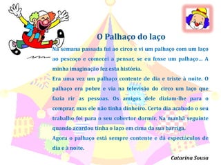 O Palhaço do laçoNa semana passada fui ao circo e vi um palhaço com um laço ao pescoço e comecei a pensar, se eu fosse um palhaço… A minha imaginação fez esta história.Era uma vez um palhaço contente de dia e triste à noite. O palhaço era pobre e via na televisão do circo um laço que fazia rir as pessoas. Os amigos dele diziam-lhe para o comprar, mas ele não tinha dinheiro. Certo dia acabado o seu trabalho foi para o seu cobertor dormir. Na manhã seguinte quando acordou tinha o laço em cima da sua barriga.Agora o palhaço está sempre contente e dá espectáculos de dia e à noite.Catarina Sousa
