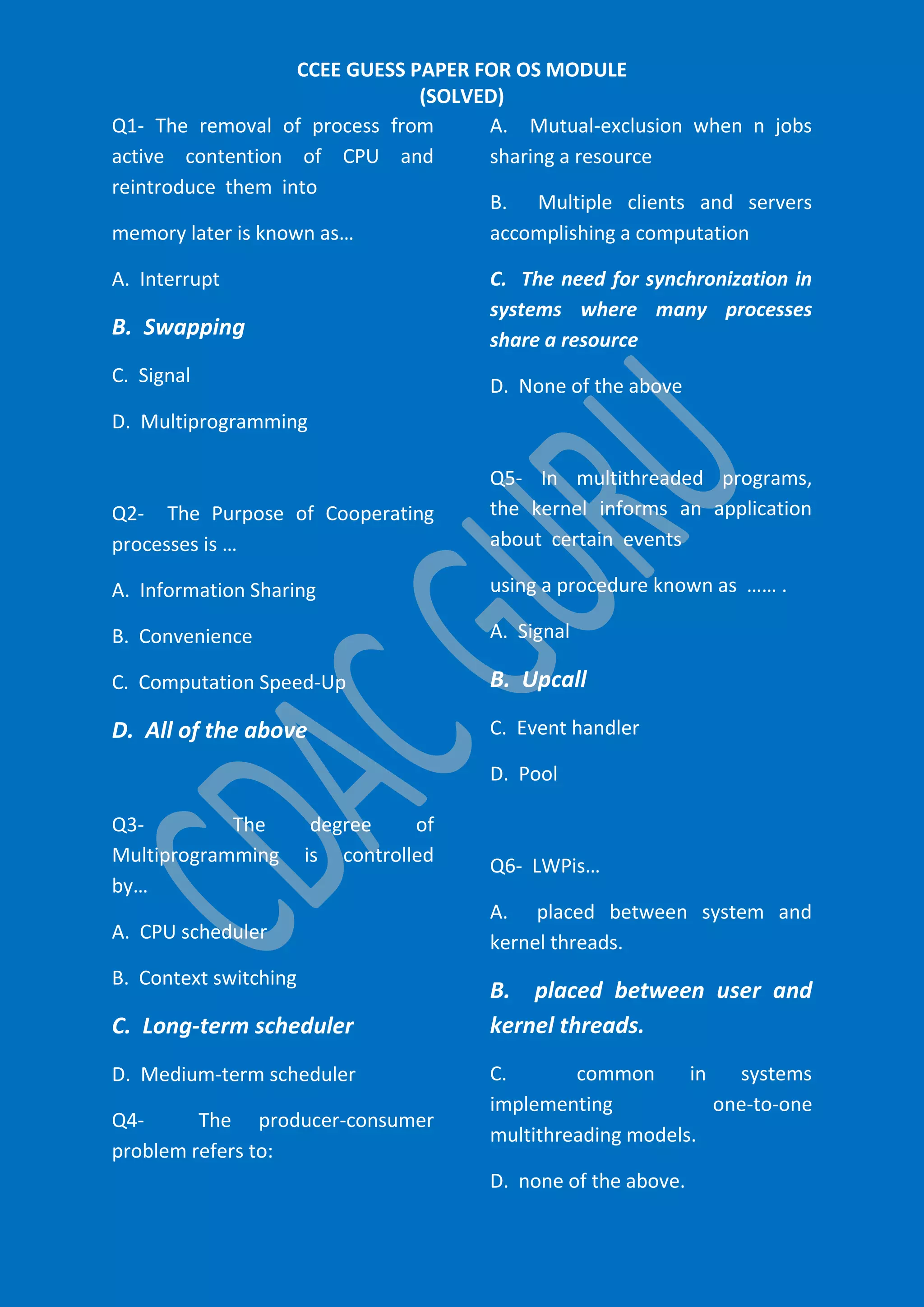 CCEE GUESS PAPER FOR OS MODULE
(SOLVED)
A. Mutual-exclusion when n jobs
Q1- The removal of process from
active contention of CPU and
sharing a resource
reintroduce them into
B. Multiple clients and servers
accomplishing a computation
memory later is known as…
C. The need for synchronization in
systems where many processes
share a resource

A. Interrupt

B. Swapping
C. Signal

D. None of the above

D. Multiprogramming

Q2- The Purpose of Cooperating
processes is …

Q5- In multithreaded programs,
the kernel informs an application
about certain events

A. Information Sharing

using a procedure known as …… .

B. Convenience

A. Signal

C. Computation Speed-Up

B. Upcall

D. All of the above

C. Event handler
D. Pool

Q3The
Multiprogramming
by…

degree
of
is controlled

A. CPU scheduler
B. Context switching

C. Long-term scheduler
D. Medium-term scheduler
Q4The producer-consumer
problem refers to:

Q6- LWPis…
A. placed between system and
kernel threads.

B. placed between user and
kernel threads.
C.
common
in
systems
implementing
one-to-one
multithreading models.
D. none of the above.

 