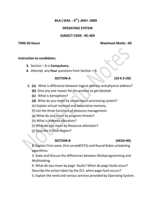 BCA ( SEM. - 4th ) ,MAY -2009

                              OPERATING SYSTEM

                             SUBJECT CODE : BC-404

TIME-03 Hours                                            Maximum Marks : 60



Instruction to candidates:

     3. Section – A is Compulsory.
     4. Attempt any Four questions from Section – B.

                         SECTION-A                               (10 X 2=20)

      1. (a) What is difference between logical address and physical address?
         (b) Give any one reason for the process to get blocked.
         (c) What is Semaphore?
         (d) What do you mean by simple batch processing system?
         (e) Explain virtual memory and associative memory.
         (f) List the three functions of resource management.
         (g) What do you mean by program threats?
         (h) What is indexed allocation?
         (i) What do you mean by Resource allocation?
         (j) Describe Critical Region?

                           SECTION-B                                (4X10=40)
         2. Explain First come ,first served(FCFS) and Round Robin scheduling
         algorithms.
         3. State and Discuss the differences between Multiprogramming and
         Multitasking.
         4. What do you mean by page -faults? When do page-faults occur?
         Describe the action taken by the O.S when page-fault occurs?
         5. Explain the need and various services provided by Operating System.
 