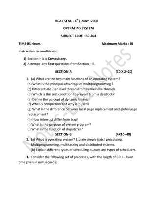 BCA ( SEM. - 4th ) ,MAY -2008

                              OPERATING SYSTEM

                             SUBJECT CODE : BC-404

TIME-03 Hours                                            Maximum Marks : 60

Instruction to candidates:

   1) Section – A is Compulsory.
   2) Attempt any Four questions from Section – B.

                         SECTION-A                                 (10 X 2=20)

     1. (a) What are the two main functions of an operating system?
      (b) What is the principal advantage of multiprogramming ?
      (c) Differentiate user level threads from kernel level threads.
      (d) Which is the best condition to prevent from a deadlock?
      (e) Define the concept of dynamic linking.
      (f) What is compaction and why is it used?
      (g) What is the difference between local page replacement and global page
      replacement?
      (h) How interrupt differ from trap?
      (i) What is the purpose of system program?
      (j) What is the function of dispatcher?
                           SECTION-B                                 (4X10=40)
     2. (a) What is operating system? Explain simple batch processing,
          Multiprogramming, multitasking and distributed systems.
         (b) Explain different types of scheduling queues and types of schedulers.

     3. Consider the following set of processes, with the length of CPU – burst
time given in milliseconds:
 