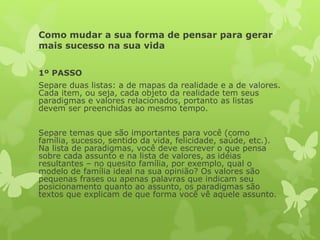 Como mudar a sua forma de pensar para gerar
mais sucesso na sua vida
1º PASSO
Separe duas listas: a de mapas da realidade e a de valores.
Cada item, ou seja, cada objeto da realidade tem seus
paradigmas e valores relacionados, portanto as listas
devem ser preenchidas ao mesmo tempo.
Separe temas que são importantes para você (como
família, sucesso, sentido da vida, felicidade, saúde, etc.).
Na lista de paradigmas, você deve escrever o que pensa
sobre cada assunto e na lista de valores, as idéias
resultantes – no quesito família, por exemplo, qual o
modelo de família ideal na sua opinião? Os valores são
pequenas frases ou apenas palavras que indicam seu
posicionamento quanto ao assunto, os paradigmas são
textos que explicam de que forma você vê aquele assunto.
 
