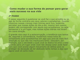 Como mudar a sua forma de pensar para gerar
mais sucesso na sua vida
2º PASSO
O passo seguinte é questionar se você faz o que acredita ou se
age de forma contrária aos seus valores e paradigmas. Quando
trazemos nossas crenças mais íntimas para fora, podemos
perceber que nossas ações do dia-a-dia, mesmo sem querer,
podem não corresponder com aquilo que acreditamos, ou seja,
pensamos ir a um lugar, mas nossas ações diárias nos levam
em outra direção.
O grande risco aqui é a autocorrupção, a tendência que temos
de, segundo a conveniência, mudarmos nossa linha de
pensamento para acreditarmos em algo que será de mais fácil
absorção ou que não nos machucará tanto. Descobrir, por
exemplo, que a atividade a qual você se dedica há anos o está
levando para um lugar onde você não deseja estar pode fazer
com que você acione algum mecanismo de defesa para se
proteger da decepção de ter dedicado tanto tempo a algo que
agora você vê como inútil.
 