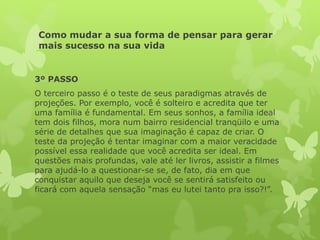 Como mudar a sua forma de pensar para gerar
mais sucesso na sua vida
3º PASSO
O terceiro passo é o teste de seus paradigmas através de
projeções. Por exemplo, você é solteiro e acredita que ter
uma família é fundamental. Em seus sonhos, a família ideal
tem dois filhos, mora num bairro residencial tranqüilo e uma
série de detalhes que sua imaginação é capaz de criar. O
teste da projeção é tentar imaginar com a maior veracidade
possível essa realidade que você acredita ser ideal. Em
questões mais profundas, vale até ler livros, assistir a filmes
para ajudá-lo a questionar-se se, de fato, dia em que
conquistar aquilo que deseja você se sentirá satisfeito ou
ficará com aquela sensação “mas eu lutei tanto pra isso?!”.
 