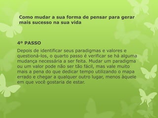 Como mudar a sua forma de pensar para gerar
mais sucesso na sua vida
4º PASSO
Depois de identificar seus paradigmas e valores e
questioná-los, o quarto passo é verificar se há alguma
mudança necessária a ser feita. Mudar um paradigma
ou um valor pode não ser tão fácil, mas vale muito
mais a pena do que dedicar tempo utilizando o mapa
errado e chegar a qualquer outro lugar, menos àquele
em que você gostaria de estar.
 