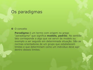 Os paradigmas
 O conceito
Paradigma é um termo com origem no grego
“paradeigma” que significa modelo, padrão. No sentido
lato corresponde a algo que vai servir de modelo ou
exemplo a ser seguido em determinada situação. São as
normas orientadoras de um grupo que estabelecem
limites e que determinam como um indivíduo deve agir
dentro desses limites.
 