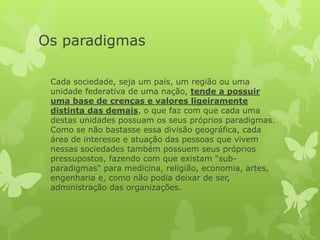 Os paradigmas
Cada sociedade, seja um país, um região ou uma
unidade federativa de uma nação, tende a possuir
uma base de crenças e valores ligeiramente
distinta das demais, o que faz com que cada uma
destas unidades possuam os seus próprios paradigmas.
Como se não bastasse essa divisão geográfica, cada
área de interesse e atuação das pessoas que vivem
nessas sociedades também possuem seus próprios
pressupostos, fazendo com que existam "sub-
paradigmas" para medicina, religião, economia, artes,
engenharia e, como não podia deixar de ser,
administração das organizações.
 