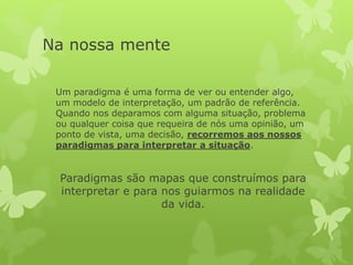 Na nossa mente
Um paradigma é uma forma de ver ou entender algo,
um modelo de interpretação, um padrão de referência.
Quando nos deparamos com alguma situação, problema
ou qualquer coisa que requeira de nós uma opinião, um
ponto de vista, uma decisão, recorremos aos nossos
paradigmas para interpretar a situação.
Paradigmas são mapas que construímos para
interpretar e para nos guiarmos na realidade
da vida.
 
