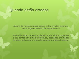 Quando estão errados
Alguns de nossos mapas podem estar errados levando-
nos a lugares aonde não desejamos ir
Você não pode começar a planear a sua vida e organizar
o seu tempo em cima de objetivos, baseados em mapas
errados, pois corre o risco de planear o próprio fracasso.
 
