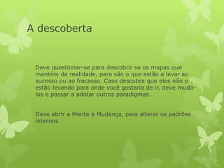 A descoberta
Deve questionar-se para descobrir se os mapas que
mantém da realidade, para são o que estão a levar ao
sucesso ou ao fracasso. Caso descubra que eles não o
estão levando para onde você gostaria de ir, deve mudá-
los e passar a adotar outros paradigmas.
Deve abrir a Mente à Mudança, para alterar os padrões
internos
 