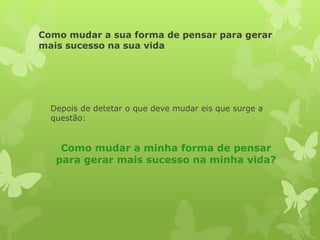 Como mudar a sua forma de pensar para gerar
mais sucesso na sua vida
Depois de detetar o que deve mudar eis que surge a
questão:
Como mudar a minha forma de pensar
para gerar mais sucesso na minha vida?
 