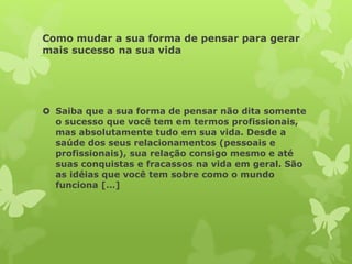 Como mudar a sua forma de pensar para gerar
mais sucesso na sua vida
 Saiba que a sua forma de pensar não dita somente
o sucesso que você tem em termos profissionais,
mas absolutamente tudo em sua vida. Desde a
saúde dos seus relacionamentos (pessoais e
profissionais), sua relação consigo mesmo e até
suas conquistas e fracassos na vida em geral. São
as idéias que você tem sobre como o mundo
funciona […]
 