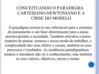 O paradigma tornou-se um referencial para a estrutura
do pensamento e um fator determinante para a nossa
postura perante a sociedade. Também articulou a nossa
maneira de pensar, norteou o nosso modo de trabalhar, a
complexidade dos seus efeitos e causas, também os seus
processos e resultados. As tendências paradigmáticas
tendem a introduzir não só o conhecimento, mas também
os seus valores, objetivos, razoes e metas.
 CONCEITUANDO O PARADIGMA
CARTESIANO-NEWTONIANO E A
CRISE DO MODELO
 